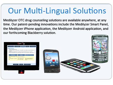 Medilyzer OTC drug counseling solutions are available anywhere, at any time. Our patent-pending innovations include the Medilyzer Smart Panel, the Medilyzer iPhone application, the Medilyzer Android application, and our forthcoming Blackberry solution.